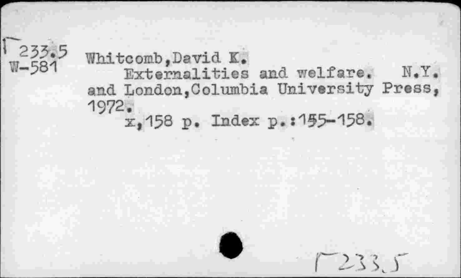 ﻿r"cQ^ Whitcomb, Da vid K.
“-7°	Externalities and welfare. N.Y
and London,Columbia University Press 1972.
x,158 p. Index p. :'155-y158*